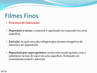 Filmes Finos
     Processos de Fabricação:


     Deposição a vácuo: o material é vaporizado ou evaporado em certa
        superfície,

     Emissão: na qual uma alta voltagem gera átomos energéticos do
        material a ser depositado,

     Deposição por vapor químico: ocorre uma reação química com a
        substância na fase de vapor em uma superfície, formando um
        revestimento estável e aderente.



50/52
 