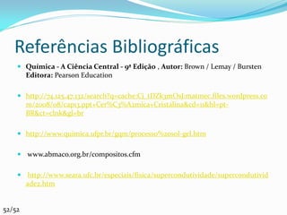 Referências Bibliográficas
     Química - A Ciência Central - 9ª Edição , Autor: Brown / Lemay / Bursten
      Editora: Pearson Education

     http://74.125.47.132/search?q=cache:Cj_tDZk3mOsJ:matmec.files.wordpress.co
      m/2008/08/cap13.ppt+Cer%C3%A2mica+Cristalina&cd=11&hl=pt-
      BR&ct=clnk&gl=br

     http://www.quimica.ufpr.br/gqm/processo%20sol-gel.htm


     www.abmaco.org.br/compositos.cfm


     http://www.seara.ufc.br/especiais/fisica/supercondutividade/supercondutivid
      ade2.htm


52/52
 