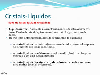 Cristais-Líquidos
        Tipos de fases líquidas-cristalinas

    • Líquido normal: Apresenta suas moléculas orientadas aleatoriamente.
    • As moléculas de cristal-líquido normalmente são longas na forma de
      tubos.
    • Há três tipos de fase cristalina líquida dependendo da ordenação:

          – cristais-líquidos nemáticos (os menos ordenados): ordenados apenas
            na direção do eixo longo da molécula;

          – cristais-líquidos esméticos: ordenados na direção do eixo longo da
            molécula e em uma outra dimensão;

          – cristais-líquidos colestéricos: ordenados em camadas, conforme
            uma espiral (os mais ordenados).


06/52
 