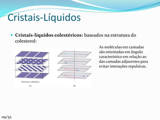 Cristais-Líquidos
     Cristais-líquidos colestéricos: baseados na estrutura do
        colesterol:
                                            As moléculas em camadas
                                            são orientadas em ângulo
                                            característico em relação ao
                                            das camadas adjacentes para
                                            evitar interações repulsivas.




09/52
 