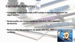 Exposições Acidentais
• Cavidades muito profundas onde a polpa é exposta no preparo em
algum ponto;
• Restaurações em resina composta: HCa P.A., CIV e adesivo
dentinário;
• Restaurações em amálgama de prata: HCa P.A., IRM e verniz
cavitário.
 