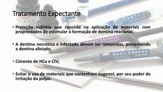 Tratamento Expectante
• Proteção indireta que consiste na aplicação de materiais com
propriedades de estimular a formação de dentina reacional;
• A dentina necrótica e infectada devem ser removidas, preservando
a dentina afetada;
• Cimento de HCa e CIV;
• Evitar o uso de materiais que contenham eugenol, por seu poder de
irritação da polpa.
 