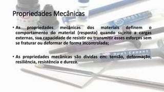 Propriedades Mecânicas
• As propriedades mecânicas dos materiais definem o
comportamento do material (resposta) quando sujeito a cargas
externas, sua capacidade de resistir ou transmitir esses esforços sem
se fraturar ou deformar de forma incontrolada;
• As propriedades mecânicas são dividas em: tensão, deformação,
resiliência, resistência e dureza.
 