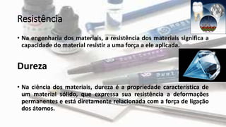 Resistência
• Na engenharia dos materiais, a resistência dos materiais significa a
capacidade do material resistir a uma força a ele aplicada.
Dureza
• Na ciência dos materiais, dureza é a propriedade característica de
um material sólido, que expressa sua resistência a deformações
permanentes e está diretamente relacionada com a força de ligação
dos átomos.
 
