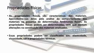 Propriedades Físicas
• As propriedades físicas são características dos materiais.
Apercebemo-nos delas pela análise do comportamento dos
materiais na presença de determinados fenômenos físicos. As
propriedades físicas podem ser determinadas, sem que existam
alterações na constituição dos materiais analisados.
• Essas propriedades podem ser classificadas em: elasticidade,
viscosidade, cor e propriedades térmicas.
 