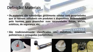 Definição: Materiais
• Os materiais são substâncias geralmente sólidas com propriedades
que as tornam utilizáveis em produtos e dispositivos desenvolvidos
pelo homem para preencher suas necessidades físicas, sociais,
estéticas, de segurança, etc;
• São tradicionalmente classificados em: metálicos, cerâmicos,
poliméricos e conjugados (compósitos).
 