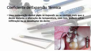 Coeficiente de Expansão Térmica
• Uma restauração dental pode se expandir ou se contrair mais que o
dente durante a alteração de temperatura, com isso, poderá sofrer
infiltração ou se desadaptar do dente.
 