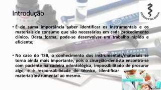 Introdução
• É de suma importância saber identificar os instrumentais e os
materiais de consumo que são necessários em cada procedimento
clínico. Desta forma, pode-se desenvolver um trabalho rápido e
eficiente;
• No caso do TSB, o conhecimento dos instrumentais/materiais se
torna ainda mais importante, pois o cirurgião-dentista encontra-se
com paciente na cadeira odontológica, impossibilitado de procurar
algo, e é responsabilidade do técnico, identificar e entregar o
material/instrumental ao mesmo.
 