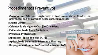 Procedimentos Preventivos
• Quando se fala em materiais e instrumentais utilizados na
prevenção, são os contidos nesses procedimentos:
oExame Clínico;
oOrientação de Higiene Oral (OHO) e Dieta;
oEvidenciação de Placa Bacteriana;
oProfilaxia Profissional;
oAplicação Tópica de Flúor (ATF);
oAplicação de Selante de Fóssulas e Fissuras;
oRaspagem e Alisamento Corono-Radicular (RACR).
 