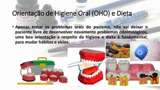 Orientação de Higiene Oral (OHO) e Dieta
• Apenas tratar os problemas orais do paciente, não vai deixar o
paciente livre de desenvolver novamente problemas odontológicos,
uma boa orientação a respeito da higiene e dieta é fundamental,
para mudar hábitos e vícios.
 