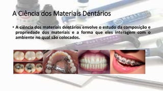 A Ciência dos Materiais Dentários
• A ciência dos materiais dentários envolve o estudo da composição e
propriedade dos materiais e a forma que eles interagem com o
ambiente no qual são colocados.
 
