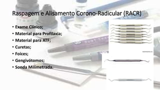 Raspagem e Alisamento Corono-Radicular (RACR)
• Exame Clínico;
• Material para Profilaxia;
• Material para ATF;
• Curetas;
• Foices;
• Gengivótomos;
• Sonda Milimetrada.
 