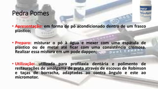 Pedra Pomes
• Apresentação: em forma de pó acondicionado dentro de um frasco
plástico;
• Preparo: misturar o pó à água e mexer com uma espátula de
plástico ou de metal até ficar com uma consistência cremosa.
Realizar essa mistura em um pode dappen;
• Utilização: utilizada para profilaxia dentária e polimento de
restaurações de amálgama de prata através de escovas de Robinson
e taças de borracha, adaptadas ao contra ângulo e este ao
micromotor.
 