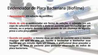 Evidenciador de Placa Bacteriana (Biofilme)
• Apresentação: em solução ou pastilhas;
• Modo de uso: o evidenciador em forma de solução, é colocado em um
copo de cafezinho descartado e dado ao paciente para bochechar por um
minuto, ou o próprio dentista aplica através de um chumaço de algodão
preso a uma pinça clínica;
• Quando em pastilha: a mesma deve ser dada ao paciente para o mesmo
mastigar até que ela vire um líquido e bochechar e bochechar esse
líquido por um minuto. Após um minuto, o profissional deve proceder a
lavagem da boca do paciente para posterior observação do índice de
placa bacteriana.
 