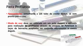Pasta Profilática
• Apresentação: semelhante a um tubo de creme dental. Já vem
pronta para o uso;
• Modo de uso: deve ser colocada em um pote dappen e utilizada
para realização de profilaxias através de escovas de Robinson e
taças de borracha acopladas no conjunto micromotor e contra
ângulo.
 