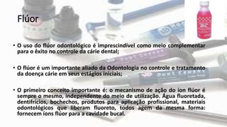 Flúor
• O uso do flúor odontológico é imprescindível como meio complementar
para o êxito no controle da cárie dental;
• O flúor é um importante aliado da Odontologia no controle e tratamento
da doença cárie em seus estágios iniciais;
• O primeiro conceito importante é: o mecanismo de ação do íon flúor é
sempre o mesmo, independente do meio de utilização. Água fluoretada,
dentifrícios, bochechos, produtos para aplicação profissional, materiais
odontológicos que liberam fluoreto, todos agem da mesma forma:
fornecem íons flúor para a cavidade bucal.
 