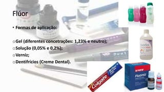 Flúor
• Formas de aplicação:
oGel (diferentes concetrações: 1,23% e neutro);
oSolução (0,05% e 0,2%);
oVerniz;
oDentifrícios (Creme Dental).
 