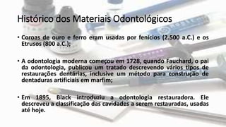 Histórico dos Materiais Odontológicos
• Coroas de ouro e ferro eram usadas por fenícios (2.500 a.C.) e os
Etrusos (800 a.C.);
• A odontologia moderna começou em 1728, quando Fauchard, o pai
da odontologia, publicou um tratado descrevendo vários tipos de
restaurações dentárias, inclusive um método para construção de
dentaduras artificiais em marfim;
• Em 1895, Black introduziu a odontologia restauradora. Ele
descreveu a classificação das cavidades a serem restauradas, usadas
até hoje.
 