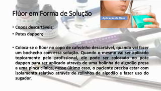 Flúor em Forma de Solução
• Copos descartáveis;
• Potes dappen;
• Coloca-se o flúor no copo de cafezinho descartável, quando vai fazer
um bochecho com essa solução. Quando o mesmo vai ser aplicado
topicamente pelo profissional, ele pode ser colocado no pote
dappen para ser aplicado através de uma bolinha de algodão presa
a uma pinça clínica, nesse último caso, o paciente precisa estar com
isolamento relativo através de rolinhos de algodão e fazer uso do
sugador.
 