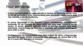Flúor em Verniz
• O flúor também pode ser aplicado sob os dentes na forma de verniz. Essa
forma de aplicação é mais recomendada para pacientes muito jovens que
não toleram o uso de moldeiras;
• O verniz fluoretado é um fluoreto tópico concentrado, normalmente
contendo 5% de fluoreto de sódio (NaF) em uma base sintética ou de
resina. O verniz, quando aplicado sobre os dentes, fornece uma dose
altamente concentrada de fluoreto e mantém um contato prolongado
para inibir a cárie;
• Para pacientes ou comunidades com altos índices de cárie, a Organização
Mundial da Saúde (OMS) recomenda uma aplicação de verniz NaF a 5%
de 2-4 vezes por ano para as crianças.
 