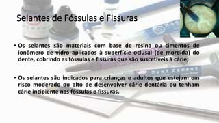 Selantes de Fóssulas e Fissuras
• Os selantes são materiais com base de resina ou cimentos de
ionômero de vidro aplicados à superfície oclusal (de mordida) do
dente, cobrindo as fóssulas e fissuras que são suscetíveis à cárie;
• Os selantes são indicados para crianças e adultos que estejam em
risco moderado ou alto de desenvolver cárie dentária ou tenham
cárie incipiente nas fóssulas e fissuras.
 