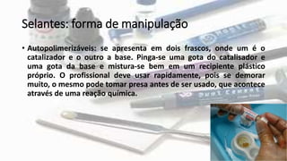 Selantes: forma de manipulação
• Autopolimerizáveis: se apresenta em dois frascos, onde um é o
catalizador e o outro a base. Pinga-se uma gota do catalisador e
uma gota da base e mistura-se bem em um recipiente plástico
próprio. O profissional deve usar rapidamente, pois se demorar
muito, o mesmo pode tomar presa antes de ser usado, que acontece
através de uma reação química.
 