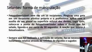 Selantes: forma de manipulação
• Fotopolimerizável: vem em um só recipientes. Pinga-se uma gota
em um recipiente plástico próprio e o profissional aplica com o
auxílio de um pincel na superfície oclusal dos dentes. Logo após,
coloca-se a ponta do fotopolimerizador sobre o dente que foi
selado, ligando-o por cerca de 30 segundos. A reação que ocorre é
fotoativadora.
• Sempre que for realizada a aplicação de selante, faz-se necessário o
isolamento relativo através de rolinhos de algodão e sugador.
 