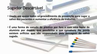 Sugador Descartável
• Usado em quase todos os procedimento de prevenção para sugar a
saliva dos pacientes e aumentar a eficiência do trabalho;
• É uma forma de canudo de plástico por fora e com uma haste de
alumínio por dentro, que possibilita a sua curvatura. Na ponta
existem orifícios que são responsáveis pela passagem da saliva
sugada.
 