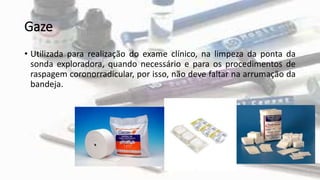 Gaze
• Utilizada para realização do exame clínico, na limpeza da ponta da
sonda exploradora, quando necessário e para os procedimentos de
raspagem coronorradicular, por isso, não deve faltar na arrumação da
bandeja.
 