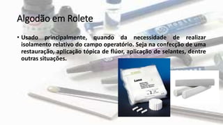Algodão em Rolete
• Usado principalmente, quando da necessidade de realizar
isolamento relativo do campo operatório. Seja na confecção de uma
restauração, aplicação tópica de flúor, aplicação de selantes, dentre
outras situações.
 