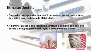 Esmalte/Dentina
• O esmalte protege a dentina que é permeável, pouco resistente ao
desgaste e boa condutora de eletricidade;
• A dentina, graças a sua resiliência, protege o esmalte que pela sua
dureza e alto grau de mineralização, é extremamente friável.
 