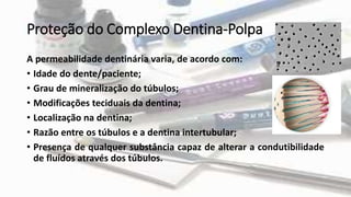 Proteção do Complexo Dentina-Polpa
A permeabilidade dentinária varia, de acordo com:
• Idade do dente/paciente;
• Grau de mineralização do túbulos;
• Modificações teciduais da dentina;
• Localização na dentina;
• Razão entre os túbulos e a dentina intertubular;
• Presença de qualquer substância capaz de alterar a condutibilidade
de fluídos através dos túbulos.
 