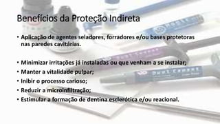 Benefícios da Proteção Indireta
• Aplicação de agentes seladores, forradores e/ou bases protetoras
nas paredes cavitárias.
• Minimizar irritações já instaladas ou que venham a se instalar;
• Manter a vitalidade pulpar;
• Inibir o processo carioso;
• Reduzir a microinfiltração;
• Estimular a formação de dentina esclerótica e/ou reacional.
 