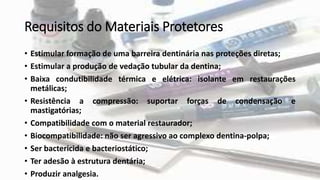 Requisitos do Materiais Protetores
• Estimular formação de uma barreira dentinária nas proteções diretas;
• Estimular a produção de vedação tubular da dentina;
• Baixa condutibilidade térmica e elétrica: isolante em restaurações
metálicas;
• Resistência a compressão: suportar forças de condensação e
mastigatórias;
• Compatibilidade com o material restaurador;
• Biocompatibilidade: não ser agressivo ao complexo dentina-polpa;
• Ser bactericida e bacteriostático;
• Ter adesão à estrutura dentária;
• Produzir analgesia.
 