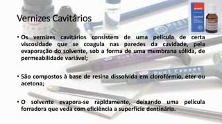 Vernizes Cavitários
• Os vernizes cavitários consistem de uma película de certa
viscosidade que se coagula nas paredes da cavidade, pela
evaporação do solvente, sob a forma de uma membrana sólida, de
permeabilidade variável;
• São compostos à base de resina dissolvida em clorofórmio, éter ou
acetona;
• O solvente evapora-se rapidamente, deixando uma película
forradora que veda com eficiência a superfície dentinária.
 