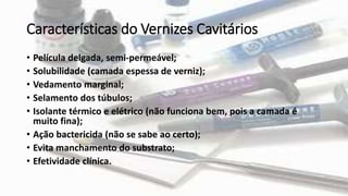 Características do Vernizes Cavitários
• Película delgada, semi-permeável;
• Solubilidade (camada espessa de verniz);
• Vedamento marginal;
• Selamento dos túbulos;
• Isolante térmico e elétrico (não funciona bem, pois a camada é
muito fina);
• Ação bactericida (não se sabe ao certo);
• Evita manchamento do substrato;
• Efetividade clínica.
 