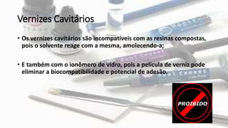 Vernizes Cavitários
• Os vernizes cavitários são incompatíveis com as resinas compostas,
pois o solvente reage com a mesma, amolecendo-a;
• E também com o ionômero de vidro, pois a película de verniz pode
eliminar a biocompatibilidade e potencial de adesão.
 