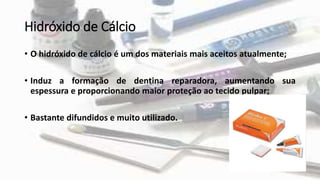 Hidróxido de Cálcio
• O hidróxido de cálcio é um dos materiais mais aceitos atualmente;
• Induz a formação de dentina reparadora, aumentando sua
espessura e proporcionando maior proteção ao tecido pulpar;
• Bastante difundidos e muito utilizado.
 