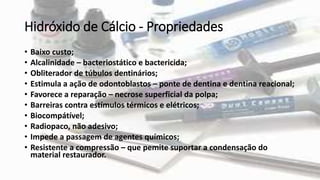 Hidróxido de Cálcio - Propriedades
• Baixo custo;
• Alcalinidade – bacteriostático e bactericida;
• Obliterador de túbulos dentinários;
• Estimula a ação de odontoblastos – ponte de dentina e dentina reacional;
• Favorece a reparação – necrose superficial da polpa;
• Barreiras contra estímulos térmicos e elétricos;
• Biocompátível;
• Radiopaco, não adesivo;
• Impede a passagem de agentes químicos;
• Resistente a compressão – que pemite suportar a condensação do
material restaurador.
 