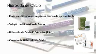 • Pode ser utilizado nas seguintes formas de apresentação:
oSolução de Hidróxido de Cálcio;
oHidróxido de Cálcio Pró-Análise (P.A.);
oCimento de Hidróxido de Cálcio.
Hidróxido de Cálcio
 