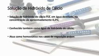 Solução de Hidróxido de Cálcio
• Solução de hidróxido de cálcio P.A. em água destilada, na
concentração de aproximadamente 0,2%;
• Conhecido também como água de hidróxido de cálcio;
• Atua como hemostático nos casos de exposição pulpar.
 