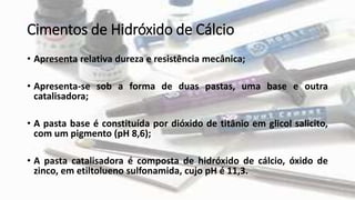 Cimentos de Hidróxido de Cálcio
• Apresenta relativa dureza e resistência mecânica;
• Apresenta-se sob a forma de duas pastas, uma base e outra
catalisadora;
• A pasta base é constituída por dióxido de titânio em glicol salicito,
com um pigmento (pH 8,6);
• A pasta catalisadora é composta de hidróxido de cálcio, óxido de
zinco, em etiltolueno sulfonamida, cujo pH é 11,3.
 