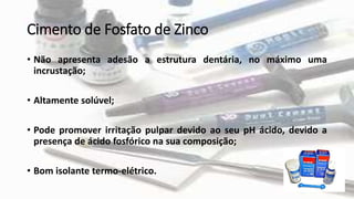 Cimento de Fosfato de Zinco
• Não apresenta adesão a estrutura dentária, no máximo uma
incrustação;
• Altamente solúvel;
• Pode promover irritação pulpar devido ao seu pH ácido, devido a
presença de ácido fosfórico na sua composição;
• Bom isolante termo-elétrico.
 