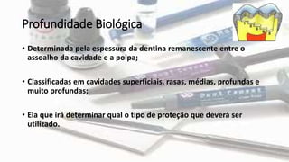 Profundidade Biológica
• Determinada pela espessura da dentina remanescente entre o
assoalho da cavidade e a polpa;
• Classificadas em cavidades superficiais, rasas, médias, profundas e
muito profundas;
• Ela que irá determinar qual o tipo de proteção que deverá ser
utilizado.
 