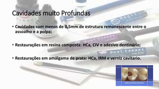 Cavidades muito Profundas
• Cavidades com menos de 0,5mm de estrutura remanescente entre o
assoalho e a polpa;
• Restaurações em resina composta: HCa, CIV e adesivo dentinário;
• Restaurações em amálgama de prata: HCa, IRM e verniz cavitario.
 