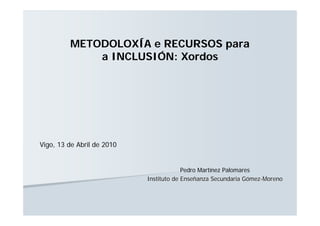 METODOLOXÍA e RECURSOS para
             a INCLUSIÓN: Xordos




Vigo, 13 de Abril de 2010


                                         Pedro Martínez Palomares
                            Instituto de Enseñanza Secundaria Gómez-Moreno
 