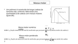 Massa molar
• Um polímero é constituído de longas cadeias de
tamanho não- uniforme. Nele existe uma
quantidade (i) de cadeias com massas molares
iguais (Mi).
i
Mn xi
Mi
Massa molar numérica
média:
Massa molar ponderada
média: i
Mw
wi Mi
onde: xi, fração numérica do total de moléculas que possuem massa Mi (massa molar da cadeia i)
onde: wi, fração em massa do total de moléculas que possuem massa Mi (massa molar da cadeia
i)
 