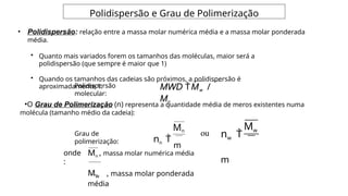 Polidispersão e Grau de Polimerização
• Polidispersão: relação entre a massa molar numérica média e a massa molar ponderada
média.
• Quanto mais variados forem os tamanhos das moléculas, maior será a
polidispersão (que sempre é maior que 1)
• Quando os tamanhos das cadeias são próximos, a polidispersão é
aproximadamente 1. MWD Mw /
Mn
Polidispersão
molecular:
•O Grau de Polimerização (n) representa a quantidade média de meros existentes numa
molécula (tamanho médio da cadeia):
Mn
nn 
m
Mw
nw 
m
Grau de
polimerização:
ou
onde
:
Mn , massa molar numérica média
Mw , massa molar ponderada
média
 