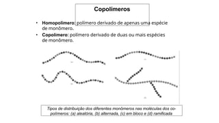 Copolímeros
• Homopolímero: polímero derivado de apenas uma espécie
de monômero.
• Copolímero: polímero derivado de duas ou mais espécies
de monômero.
Tipos de distribuição dos diferentes monômeros nas moléculas dos co-
polímeros: (a) aleatória, (b) alternada, (c) em bloco e (d) ramificada
 