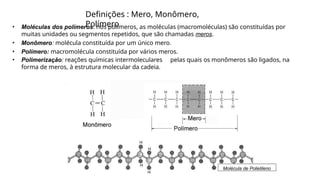 Definições : Mero, Monômero,
Polímero
• Moléculas dos polímeros: nos polímeros, as moléculas (macromoléculas) são constituídas por
muitas unidades ou segmentos repetidos, que são chamadas meros.
• Monômero: molécula constituída por um único mero.
• Polímero: macromolécula constituída por vários meros.
• Polimerização: reações químicas intermoleculares pelas quais os monômeros são ligados, na
forma de meros, à estrutura molecular da cadeia.
Molécula de Polietileno
 